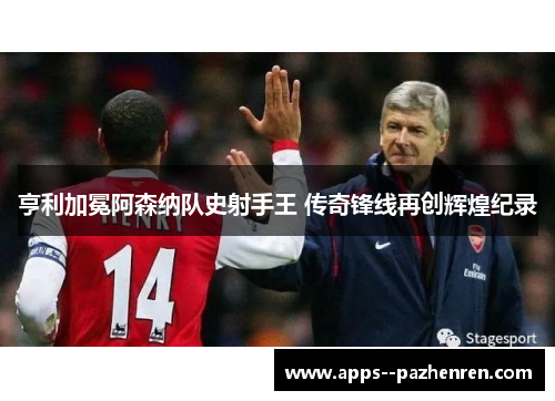 亨利加冕阿森纳队史射手王 传奇锋线再创辉煌纪录 亨利加冕阿森纳队史射手王 传奇锋线再创辉煌纪录