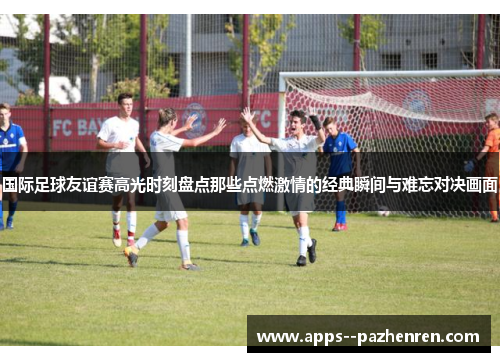 国际足球友谊赛高光时刻盘点那些点燃激情的经典瞬间与难忘对决画面